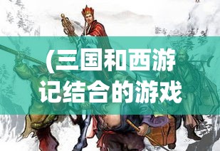 (三国和西游记结合的游戏叫什么) 三国与西游相交汇：策略与智慧的演绎，三国英雄与西游神仙的终极碰撞